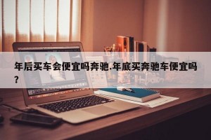 年后买车会便宜吗奔驰.年底买奔驰车便宜吗？