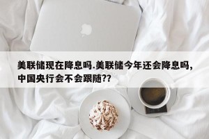 美联储现在降息吗.美联储今年还会降息吗,中国央行会不会跟随?？