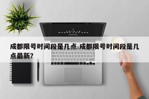 成都限号时间段是几点.成都限号时间段是几点最新？