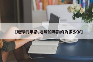 【地球的年龄,地球的年龄约为多少岁】