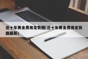 近十年黄金费用走势图(近十年黄金费用走势图最新)