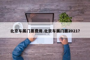 北京车展门票费用.北京车展门票2021？