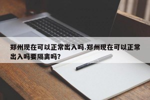 郑州现在可以正常出入吗.郑州现在可以正常出入吗要隔离吗？