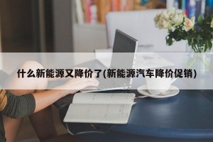 什么新能源又降价了(新能源汽车降价促销)