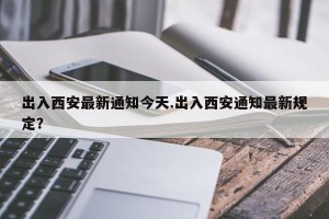 出入西安最新通知今天.出入西安通知最新规定？