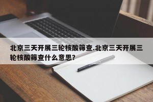 北京三天开展三轮核酸筛查.北京三天开展三轮核酸筛查什么意思？