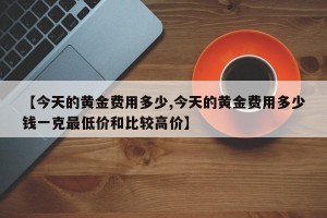 【今天的黄金费用多少,今天的黄金费用多少钱一克最低价和比较高价】