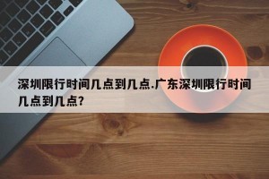 深圳限行时间几点到几点.广东深圳限行时间几点到几点？