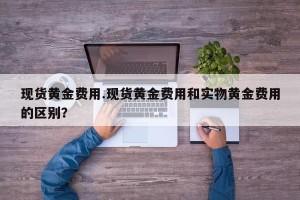 现货黄金费用.现货黄金费用和实物黄金费用的区别？