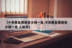 【今天黄金费用多少钱一克,今天黄金费用多少钱一克 人民币】