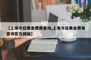 【上海今日黄金费用查询,上海今日黄金费用查询官方网站】