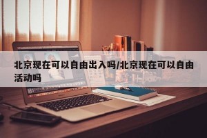 北京现在可以自由出入吗/北京现在可以自由活动吗