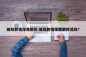 破局剧情深度解析.破局剧情深度解析结局？