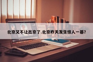 北京又不让出京了.北京昨天发生惊人一幕？