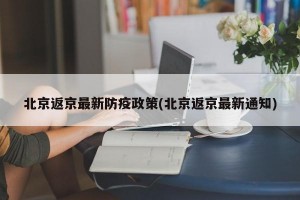 北京返京最新防疫政策(北京返京最新通知)