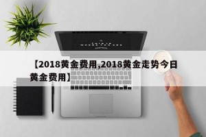 【2018黄金费用,2018黄金走势今日黄金费用】