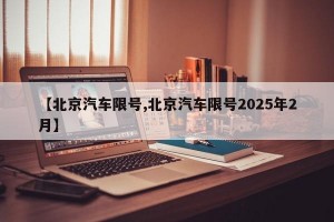 【北京汽车限号,北京汽车限号2025年2月】