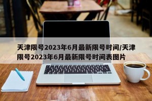 天津限号2023年6月最新限号时间/天津限号2023年6月最新限号时间表图片