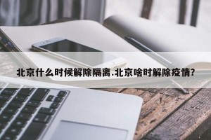 北京什么时候解除隔离.北京啥时解除疫情？