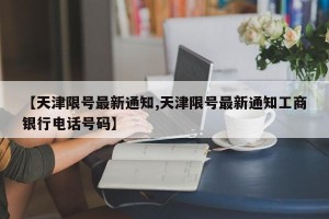 【天津限号最新通知,天津限号最新通知工商银行电话号码】