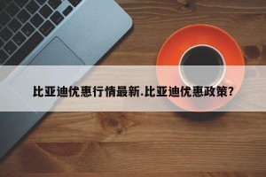 比亚迪优惠行情最新.比亚迪优惠政策？