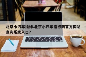 北京小汽车指标.北京小汽车指标网官方网站查询系统入口？