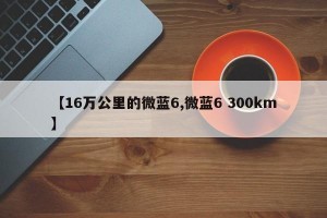 【16万公里的微蓝6,微蓝6 300km】