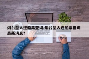 烟台至大连船票查询.烟台至大连船票查询 最新消息？