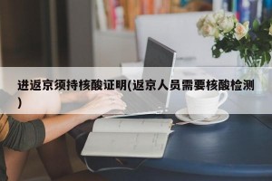 进返京须持核酸证明(返京人员需要核酸检测)