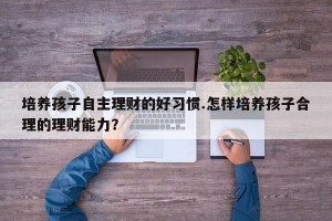 培养孩子自主理财的好习惯.怎样培养孩子合理的理财能力？