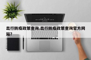 出行防疫政策查询.出行防疫政策查询官方网站？