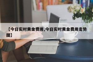 【今日实时黄金费用,今日实时黄金费用走势图】