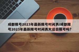 成都限号2023年最新限号时间表/成都限号2023年最新限号时间表大运会限号吗?