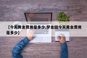 【今天黄金费用是多少,梦金园今天黄金费用是多少】