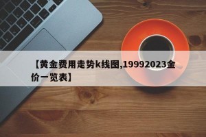 【黄金费用走势k线图,19992023金价一览表】