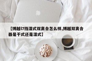 【博越l7挡湿式双离合怎么样,博越双离合器是干式还是湿式】