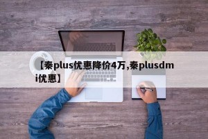 【秦plus优惠降价4万,秦plusdmi优惠】