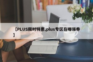 【PLUS限时特惠,plus专区在哪领券】