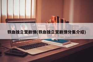 铁血独立营剧情(铁血独立营剧情分集介绍)