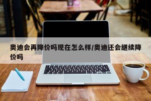 奥迪会再降价吗现在怎么样/奥迪还会继续降价吗