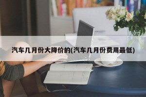 汽车几月份大降价的(汽车几月份费用最低)