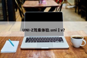 UNI-Z驾乘体验.uni v？