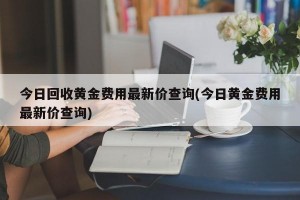 今日回收黄金费用最新价查询(今日黄金费用最新价查询)