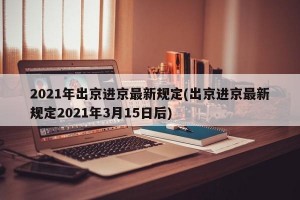 2021年出京进京最新规定(出京进京最新规定2021年3月15日后)