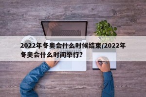 2022年冬奥会什么时候结束/2022年冬奥会什么时间举行?