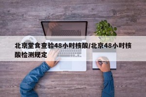 北京堂食查验48小时核酸/北京48小时核酸检测规定