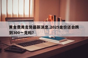 黄金费用走势最新消息.2025金价还会跌到300一克吗？