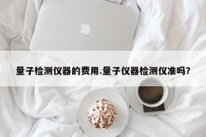 量子检测仪器的费用.量子仪器检测仪准吗？