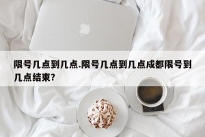 限号几点到几点.限号几点到几点成都限号到几点结束？