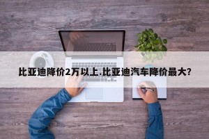 比亚迪降价2万以上.比亚迪汽车降价最大？